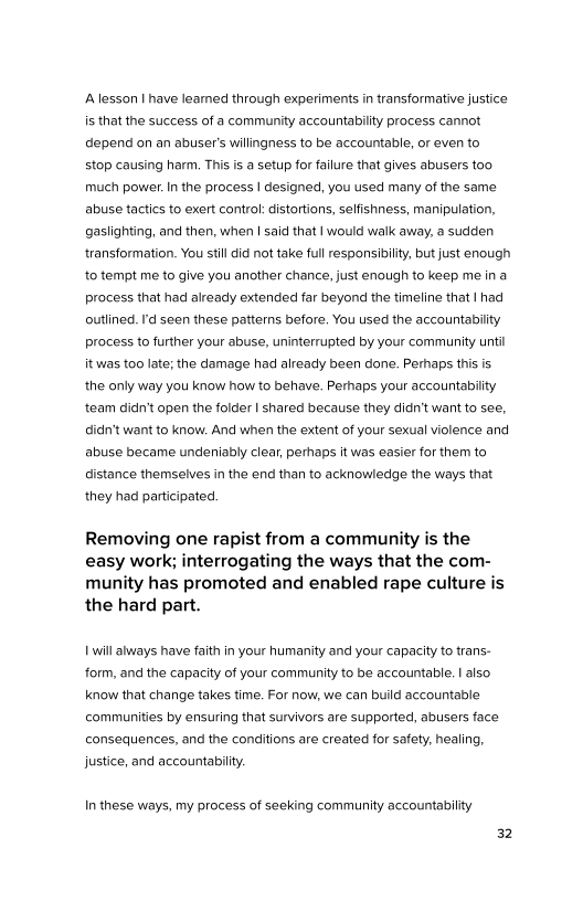 A lesson | have leamed through experiments in transformative justice
is that the success of a community accountability process cannot
depend on an abuser's willingness to be accountable, or even to

stop causing harm. This is a setup for failure that gives abusers too
much power. In the process | designed, you used many of the same
abuse tactics to exert control: distortions, selfishness, manipulation,
gaslighting, and then, when | said that | would walk away, a sudden
transformation. You stil did not take full responsibility, but just enough
to tempt me to give you another chance, just enough to keep me ina
process that had already extended far beyond the timeline that | had
outlined. I'd seen these patterns before. You used the accountability,
process to further your abuse, uninterrupted by your community until
itwas too late; the damage had already been done. Perhaps this is
the only way you know how to behave. Perhaps your accountability
team didn’t open the folder | shared because they didn't want to see,
didn't want to know. And when the extent of your sexual violence and
abuse became undeniably clear, perhaps it was easier for them to
distance themselves in the end than to acknowledge the ways that
they had participated.

Removing one rapist from a community is the
easy work; interrogating the ways that the com-
munity has promoted and enabled rape culture is
the hard part.

| will always have faith in your humanity and your capacity to trans-
form, and the capacity of your community to be accountable. | also
know that change takes time. For now, we can build accountable
communities by ensuring that survivors are supported, abusers face
consequences, and the conditions are created for safety, healing,
justice, and accountability

In these ways, my process of seeking community accountability

32
